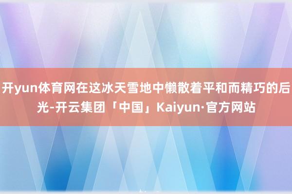 开yun体育网在这冰天雪地中懒散着平和而精巧的后光-开云集团「中国」Kaiyun·官方网站