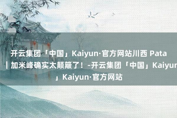 开云集团「中国」Kaiyun·官方网站川西 Patagonia⛰️｜加米峰确实太颠簸了！-开云集团「中国」Kaiyun·官方网站
