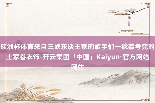 欧洲杯体育来自三峡东谈主家的歌手们一稔着考究的土家眷衣饰-开云集团「中国」Kaiyun·官方网站