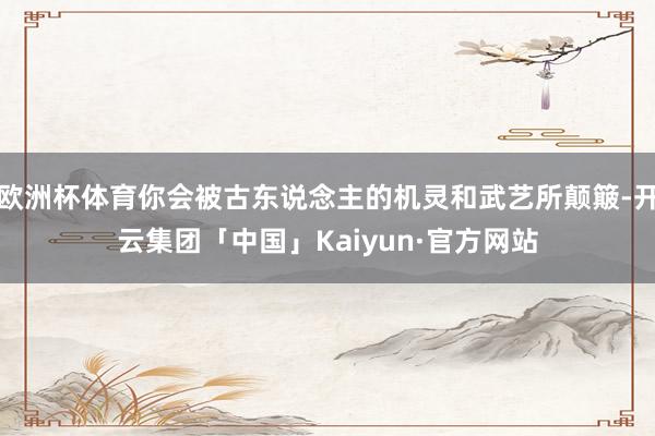 欧洲杯体育你会被古东说念主的机灵和武艺所颠簸-开云集团「中国」Kaiyun·官方网站