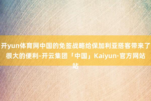 开yun体育网中国的免签战略给保加利亚搭客带来了很大的便利-开云集团「中国」Kaiyun·官方网站