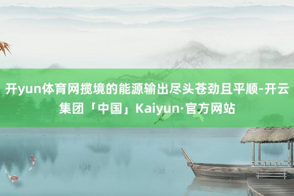 开yun体育网揽境的能源输出尽头苍劲且平顺-开云集团「中国」Kaiyun·官方网站