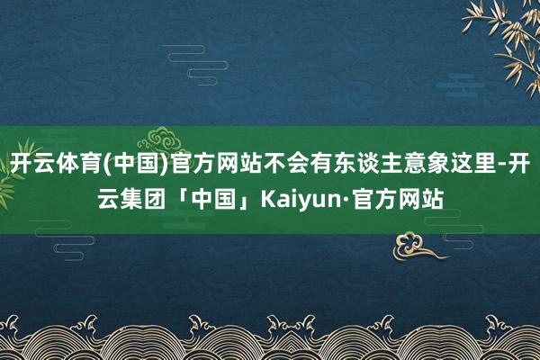开云体育(中国)官方网站不会有东谈主意象这里-开云集团「中国」Kaiyun·官方网站