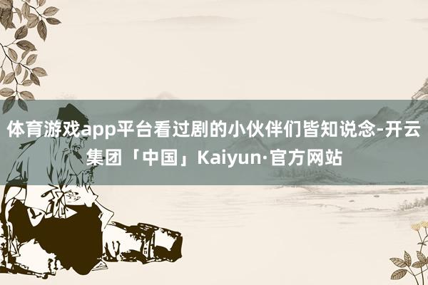 体育游戏app平台看过剧的小伙伴们皆知说念-开云集团「中国」Kaiyun·官方网站