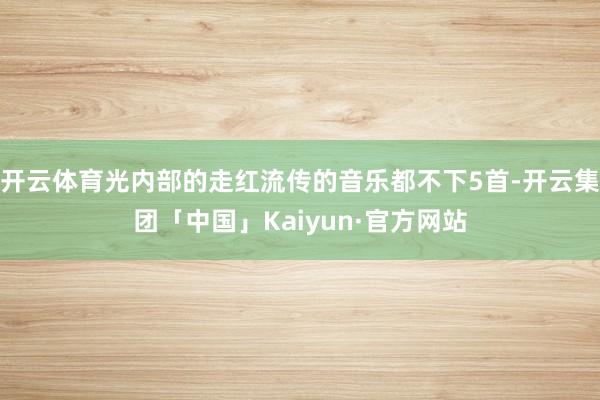 开云体育光内部的走红流传的音乐都不下5首-开云集团「中国」Kaiyun·官方网站