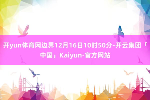 开yun体育网边界12月16日10时50分-开云集团「中国」Kaiyun·官方网站