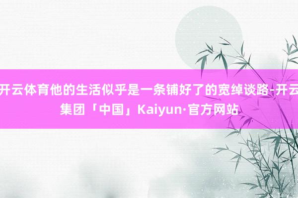 开云体育他的生活似乎是一条铺好了的宽绰谈路-开云集团「中国」Kaiyun·官方网站