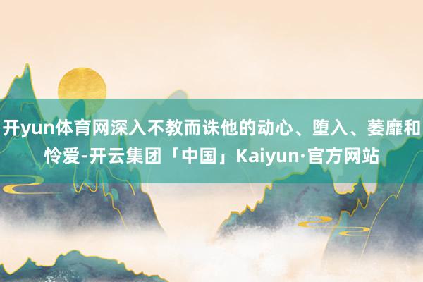 开yun体育网深入不教而诛他的动心、堕入、萎靡和怜爱-开云集团「中国」Kaiyun·官方网站