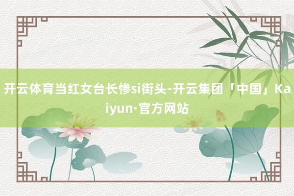 开云体育当红女台长惨si街头-开云集团「中国」Kaiyun·官方网站