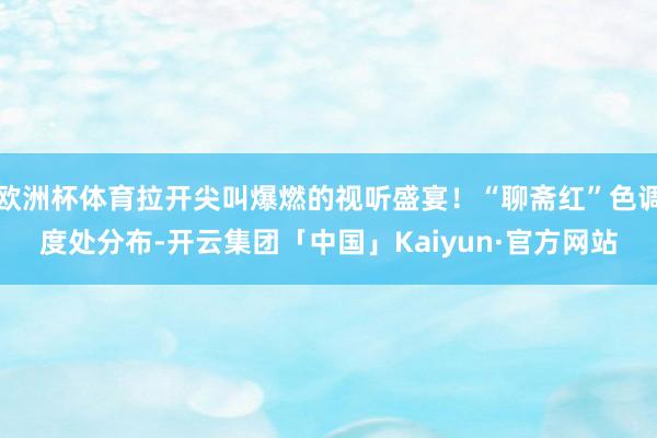 欧洲杯体育拉开尖叫爆燃的视听盛宴！“聊斋红”色调度处分布-开云集团「中国」Kaiyun·官方网站