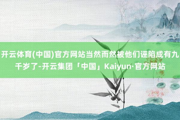 开云体育(中国)官方网站当然而然被他们诬陷成有九千岁了-开云集团「中国」Kaiyun·官方网站