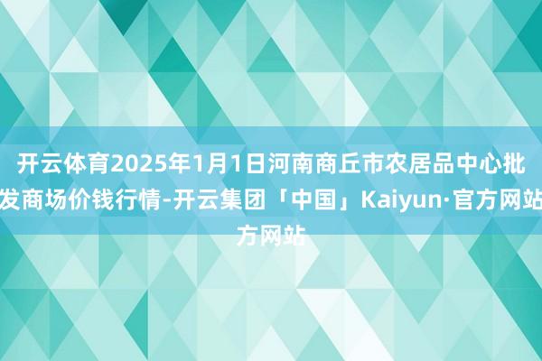 开云体育2025年1月1日河南商丘市农居品中心批发商场价钱行情-开云集团「中国」Kaiyun·官方网站