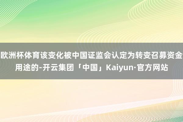 欧洲杯体育该变化被中国证监会认定为转变召募资金用途的-开云集团「中国」Kaiyun·官方网站