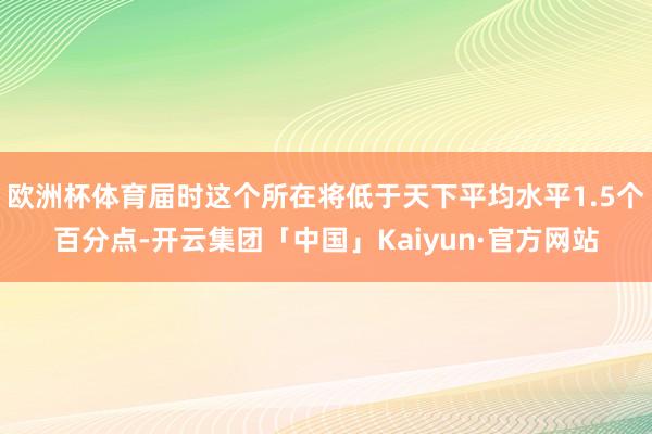 欧洲杯体育届时这个所在将低于天下平均水平1.5个百分点-开云集团「中国」Kaiyun·官方网站