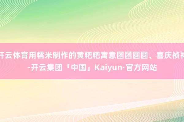 开云体育用糯米制作的黄粑粑寓意团团圆圆、喜庆祯祥-开云集团「中国」Kaiyun·官方网站