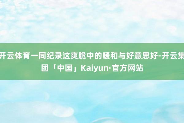 开云体育一同纪录这爽脆中的暖和与好意思好-开云集团「中国」Kaiyun·官方网站