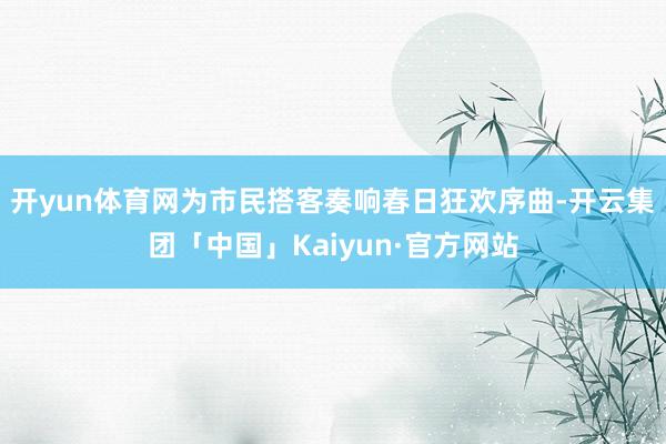 开yun体育网为市民搭客奏响春日狂欢序曲-开云集团「中国」Kaiyun·官方网站