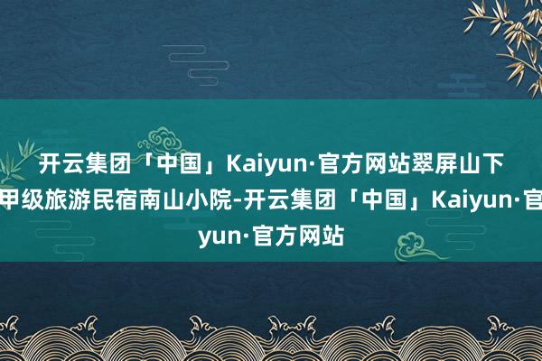 开云集团「中国」Kaiyun·官方网站　　翠屏山下的世界甲级旅游民宿南山小院-开云集团「中国」Kaiyun·官方网站