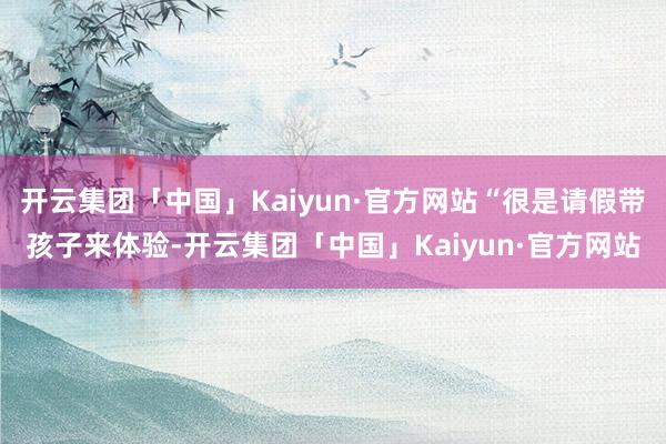 开云集团「中国」Kaiyun·官方网站“很是请假带孩子来体验-开云集团「中国」Kaiyun·官方网站