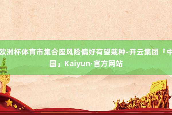 欧洲杯体育市集合座风险偏好有望栽种-开云集团「中国」Kaiyun·官方网站