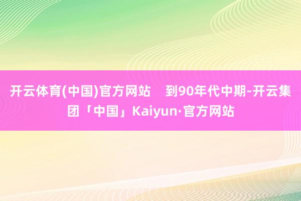 开云体育(中国)官方网站    到90年代中期-开云集团「中国」Kaiyun·官方网站