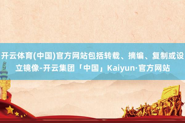 开云体育(中国)官方网站包括转载、摘编、复制或设立镜像-开云集团「中国」Kaiyun·官方网站