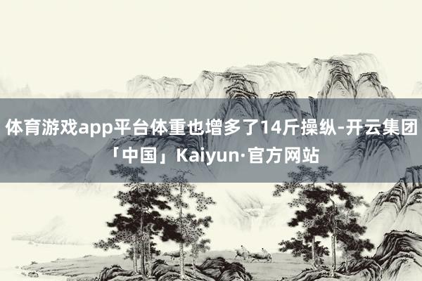 体育游戏app平台体重也增多了14斤操纵-开云集团「中国」Kaiyun·官方网站