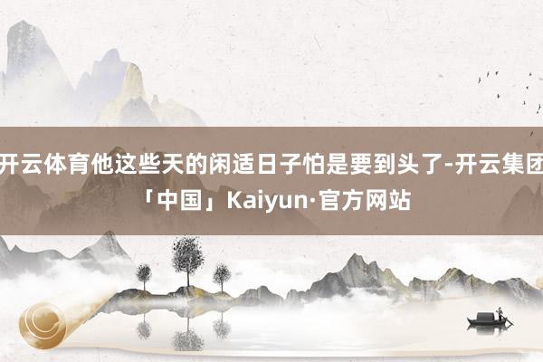 开云体育他这些天的闲适日子怕是要到头了-开云集团「中国」Kaiyun·官方网站