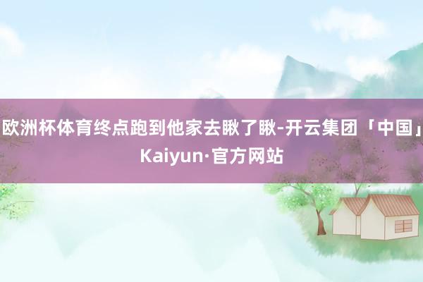欧洲杯体育终点跑到他家去瞅了瞅-开云集团「中国」Kaiyun·官方网站
