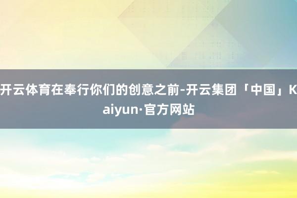 开云体育在奉行你们的创意之前-开云集团「中国」Kaiyun·官方网站