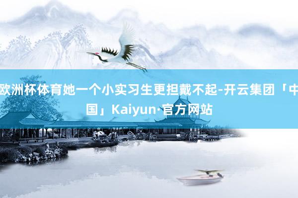 欧洲杯体育她一个小实习生更担戴不起-开云集团「中国」Kaiyun·官方网站