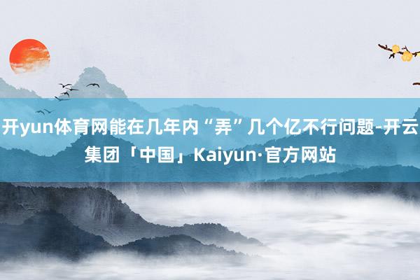 开yun体育网能在几年内“弄”几个亿不行问题-开云集团「中国」Kaiyun·官方网站