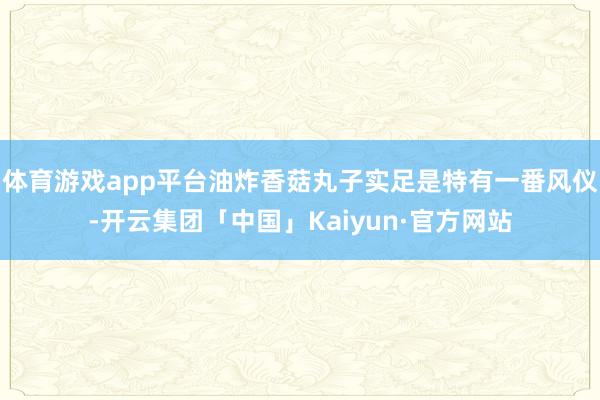 体育游戏app平台油炸香菇丸子实足是特有一番风仪-开云集团「中国」Kaiyun·官方网站
