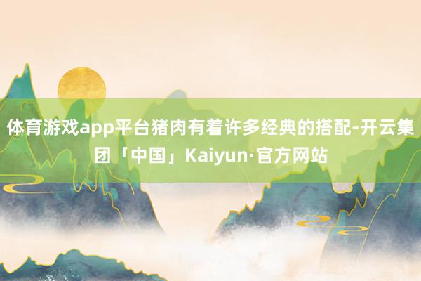 体育游戏app平台猪肉有着许多经典的搭配-开云集团「中国」Kaiyun·官方网站