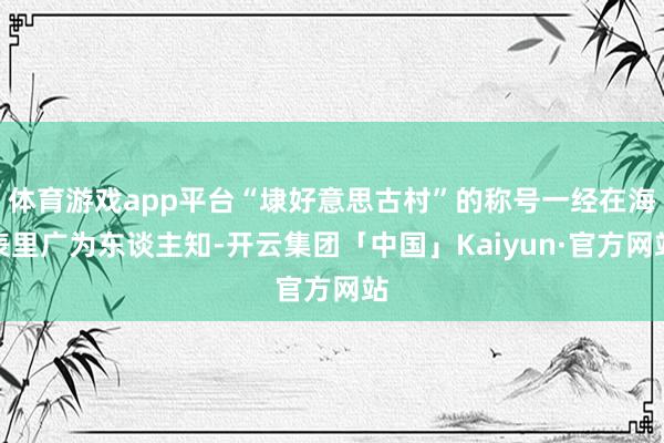 体育游戏app平台“埭好意思古村”的称号一经在海表里广为东谈主知-开云集团「中国」Kaiyun·官方网站