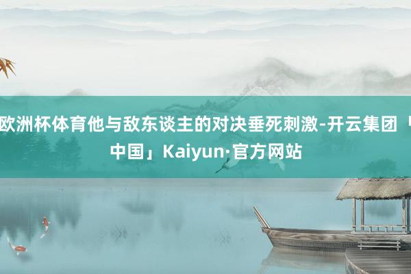 欧洲杯体育他与敌东谈主的对决垂死刺激-开云集团「中国」Kaiyun·官方网站