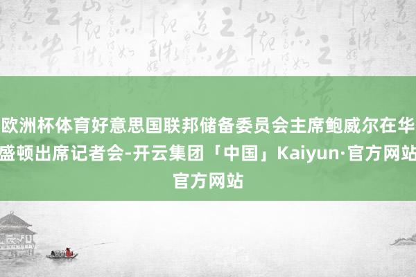 欧洲杯体育好意思国联邦储备委员会主席鲍威尔在华盛顿出席记者会-开云集团「中国」Kaiyun·官方网站