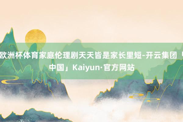 欧洲杯体育家庭伦理剧天天皆是家长里短-开云集团「中国」Kaiyun·官方网站