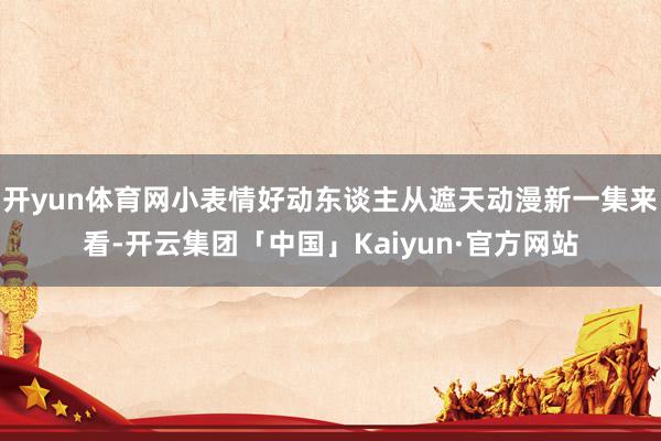 开yun体育网小表情好动东谈主从遮天动漫新一集来看-开云集团「中国」Kaiyun·官方网站
