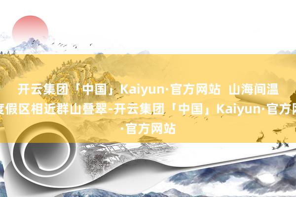 开云集团「中国」Kaiyun·官方网站  山海间温泉度假区相近群山叠翠-开云集团「中国」Kaiyun·官方网站