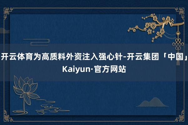 开云体育为高质料外资注入强心针-开云集团「中国」Kaiyun·官方网站