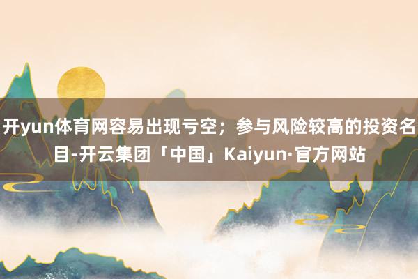开yun体育网容易出现亏空；参与风险较高的投资名目-开云集团「中国」Kaiyun·官方网站