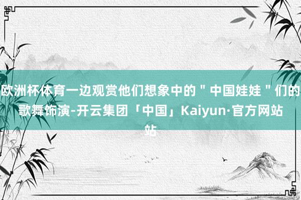 欧洲杯体育一边观赏他们想象中的＂中国娃娃＂们的歌舞饰演-开云集团「中国」Kaiyun·官方网站