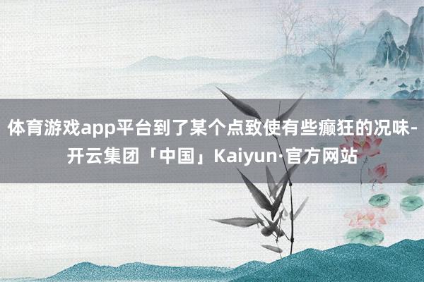 体育游戏app平台到了某个点致使有些癫狂的况味-开云集团「中国」Kaiyun·官方网站