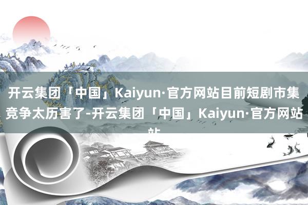 开云集团「中国」Kaiyun·官方网站目前短剧市集竞争太历害了-开云集团「中国」Kaiyun·官方网站