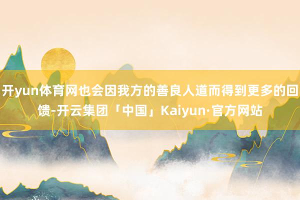 开yun体育网也会因我方的善良人道而得到更多的回馈-开云集团「中国」Kaiyun·官方网站