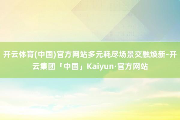 开云体育(中国)官方网站多元耗尽场景交融焕新-开云集团「中国」Kaiyun·官方网站