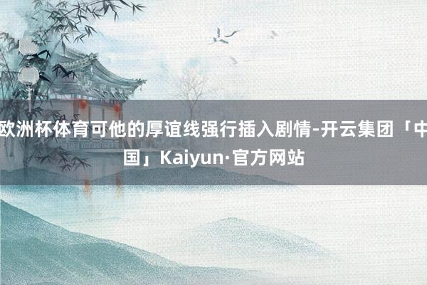 欧洲杯体育可他的厚谊线强行插入剧情-开云集团「中国」Kaiyun·官方网站