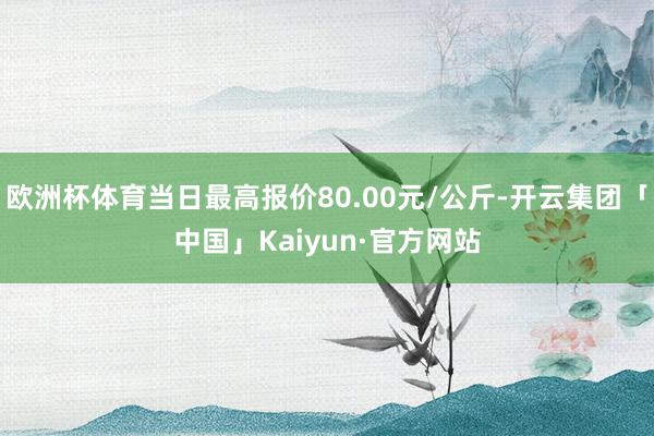 欧洲杯体育当日最高报价80.00元/公斤-开云集团「中国」Kaiyun·官方网站