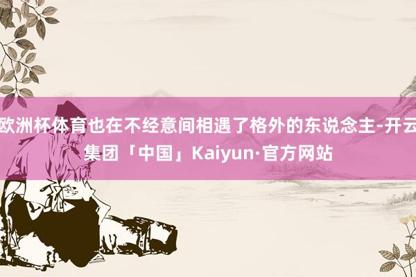 欧洲杯体育也在不经意间相遇了格外的东说念主-开云集团「中国」Kaiyun·官方网站